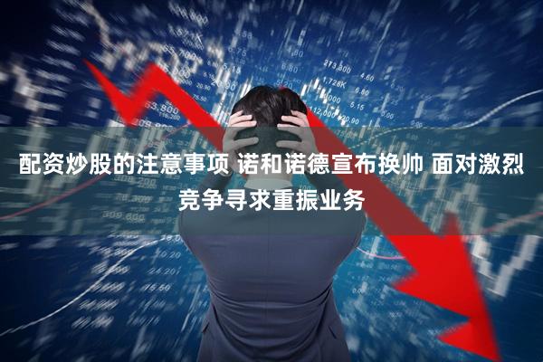 配资炒股的注意事项 诺和诺德宣布换帅 面对激烈竞争寻求重振业务