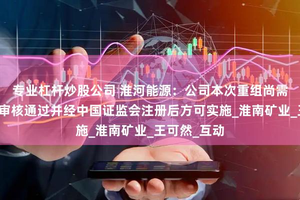 专业杠杆炒股公司 淮河能源：公司本次重组尚需报送交易所审核通过并经中国证监会注册后方可实施_淮南矿业_王可然_互动
