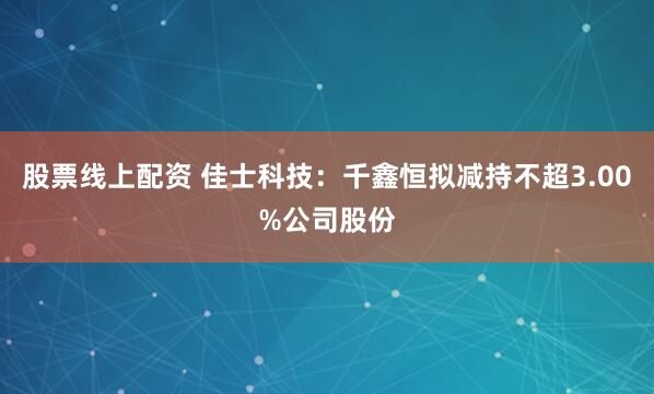股票线上配资 佳士科技：千鑫恒拟减持不超3.00%公司股份
