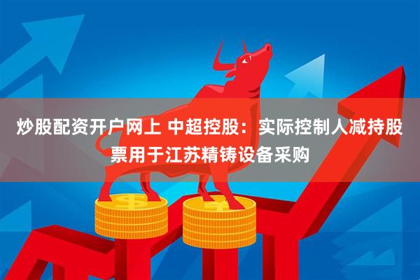 炒股配资开户网上 中超控股：实际控制人减持股票用于江苏精铸设备采购