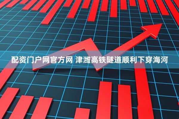 配资门户网官方网 津潍高铁隧道顺利下穿海河