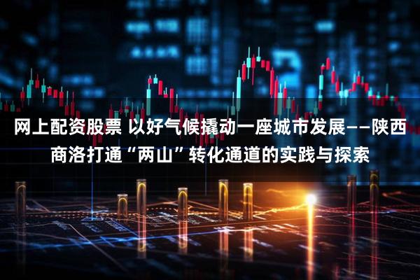 网上配资股票 以好气候撬动一座城市发展——陕西商洛打通“两山”转化通道的实践与探索