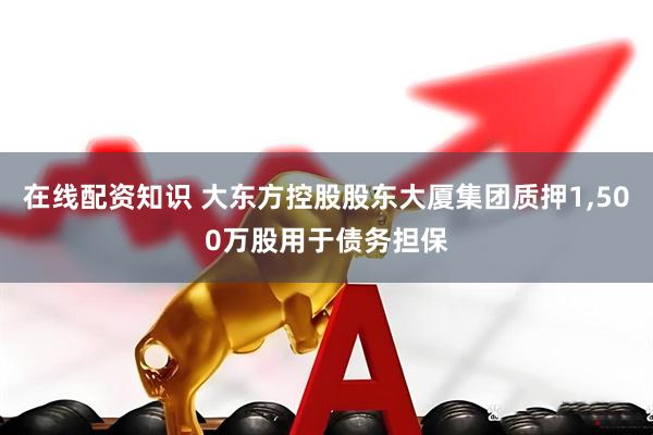 在线配资知识 大东方控股股东大厦集团质押1,500万股用于债务担保