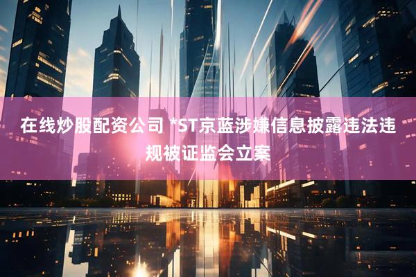 在线炒股配资公司 *ST京蓝涉嫌信息披露违法违规被证监会立案
