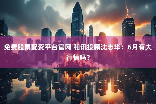 免费股票配资平台官网 和讯投顾沈志华：6月有大行情吗？