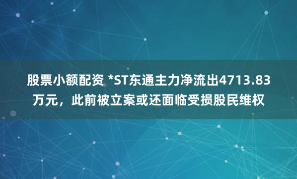 股票小额配资 *ST东通主力净流出4713.83万元，此前被立案或还面临受损股民维权