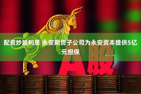 配资炒股利息 永安期货子公司为永安资本提供5亿元担保