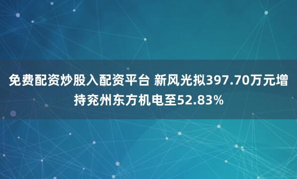 免费配资炒股入配资平台 新风光拟397.70万元增持兖州东方机电至52.83%