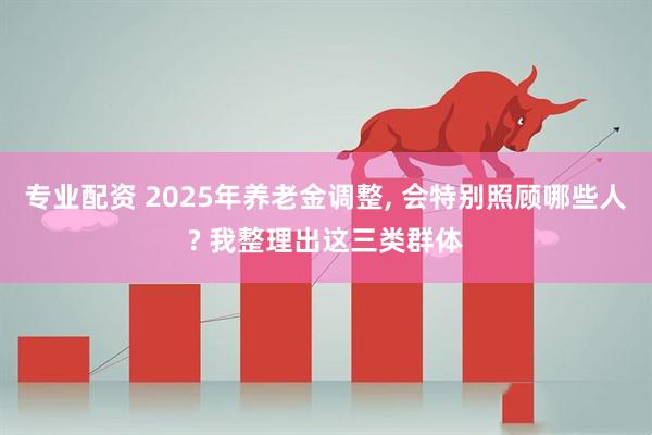 专业配资 2025年养老金调整, 会特别照顾哪些人? 我整理出这三类群体