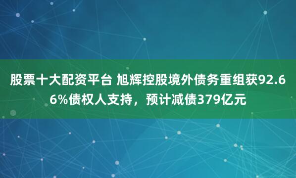 股票十大配资平台 旭辉控股境外债务重组获92.66%债权人支持，预计减债379亿元