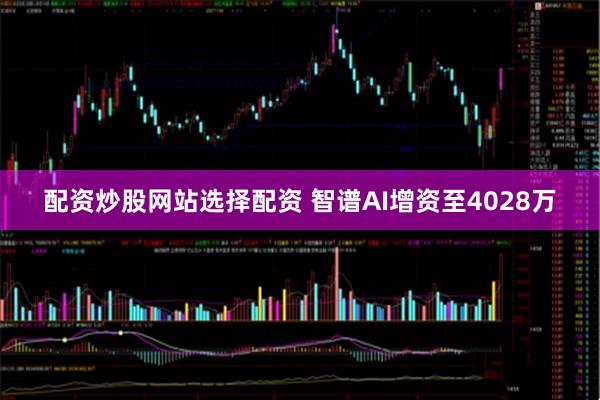 配资炒股网站选择配资 智谱AI增资至4028万
