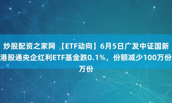 炒股配资之家网 【ETF动向】6月5日广发中证国新港股通央企红利ETF基金跌0.1%，份额减少100万份