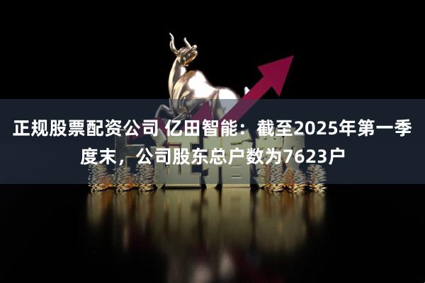 正规股票配资公司 亿田智能：截至2025年第一季度末，公司股东总户数为7623户