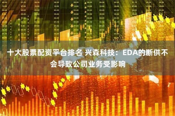 十大股票配资平台排名 兴森科技：EDA的断供不会导致公司业务受影响