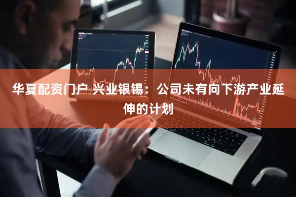 华夏配资门户 兴业银锡：公司未有向下游产业延伸的计划