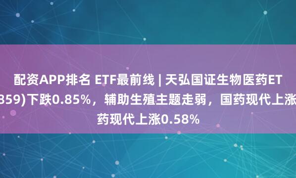 配资APP排名 ETF最前线 | 天弘国证生物医药ETF(159859)下跌0.85%，辅助生殖主题走弱，国药现代上涨0.58%