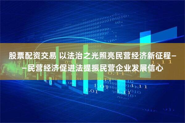 股票配资交易 以法治之光照亮民营经济新征程——民营经济促进法提振民营企业发展信心