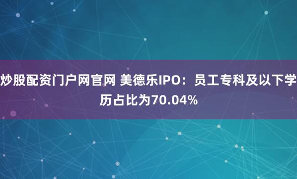炒股配资门户网官网 美德乐IPO：员工专科及以下学历占比为70.04%