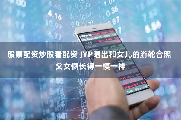 股票配资炒股看配资 JYP晒出和女儿的游轮合照 父女俩长得一模一样