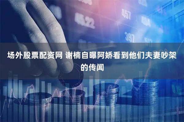 场外股票配资网 谢楠自曝阿娇看到他们夫妻吵架的传闻