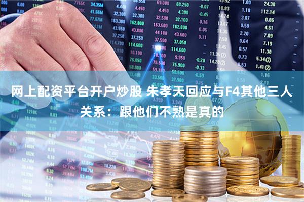 网上配资平台开户炒股 朱孝天回应与F4其他三人关系：跟他们不熟是真的