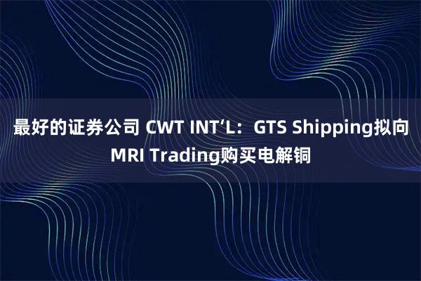 最好的证券公司 CWT INT‘L：GTS Shipping拟向MRI Trading购买电解铜