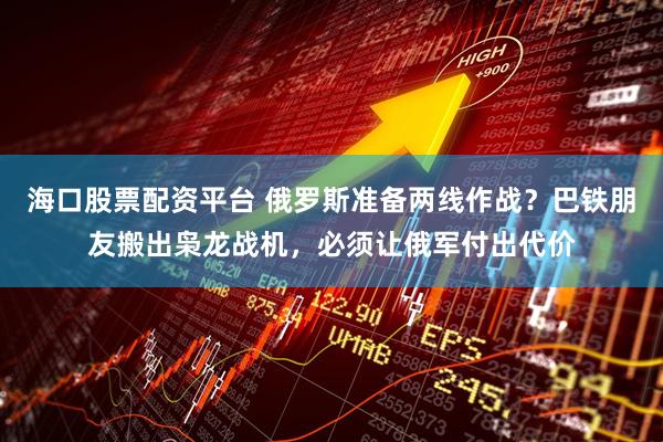 海口股票配资平台 俄罗斯准备两线作战？巴铁朋友搬出枭龙战机，必须让俄军付出代价