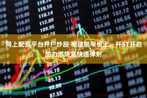 网上配资平台开户炒股 福建舰甲板上，歼5T开启加力燃烧室快速弹射