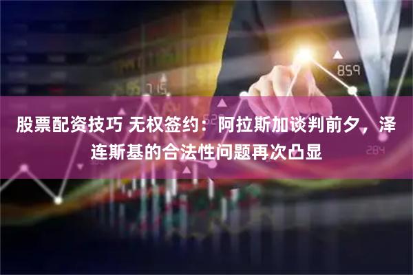 股票配资技巧 无权签约：阿拉斯加谈判前夕，泽连斯基的合法性问题再次凸显