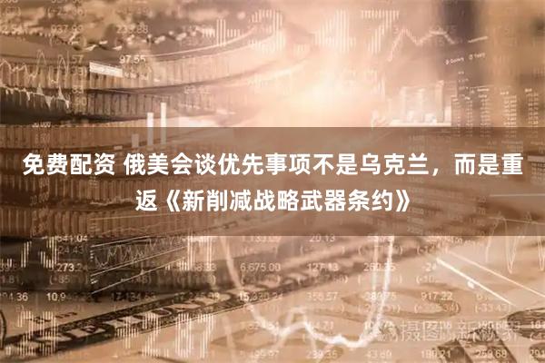 免费配资 俄美会谈优先事项不是乌克兰，而是重返《新削减战略武器条约》