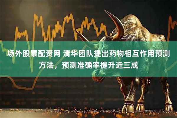 场外股票配资网 清华团队提出药物相互作用预测方法，预测准确率提升近三成