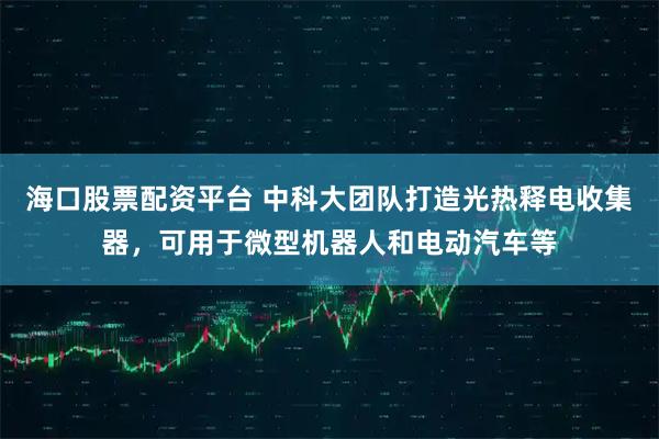海口股票配资平台 中科大团队打造光热释电收集器，可用于微型机器人和电动汽车等