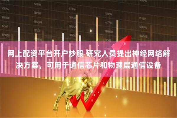 网上配资平台开户炒股 研究人员提出神经网络解决方案，可用于通信芯片和物理层通信设备