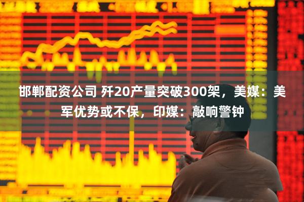 邯郸配资公司 歼20产量突破300架，美媒：美军优势或不保，印媒：敲响警钟