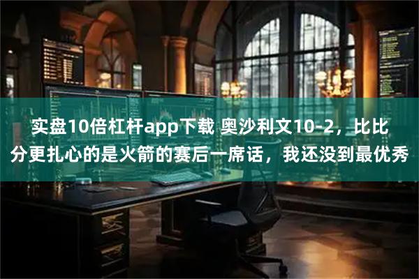 实盘10倍杠杆app下载 奥沙利文10-2，比比分更扎心的是火箭的赛后一席话，我还没到最优秀