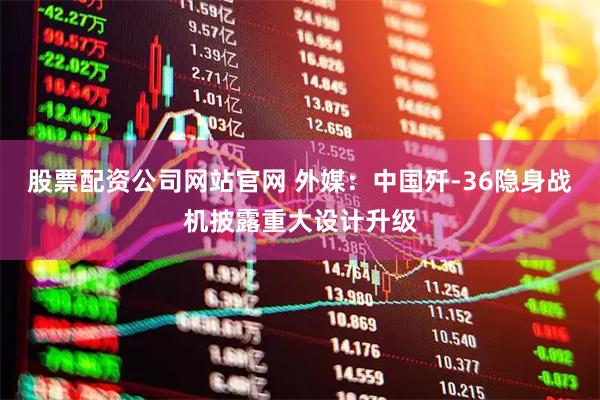 股票配资公司网站官网 外媒:中国歼-36隐身战机披露重大设计升级