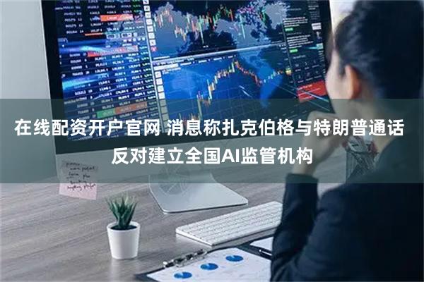 在线配资开户官网 消息称扎克伯格与特朗普通话 反对建立全国AI监管机构