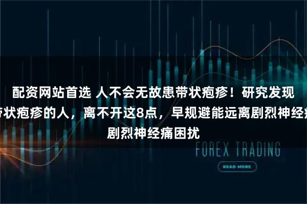 配资网站首选 人不会无故患带状疱疹！研究发现：得带状疱疹的人，离不开这8点，早规避能远离剧烈神经痛困扰