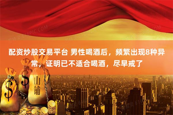 配资炒股交易平台 男性喝酒后，频繁出现8种异常，证明已不适合喝酒，尽早戒了